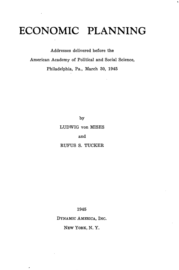 handle is hein.tera/economplann0001 and id is 1 raw text is: 





ECONOMIC PLANNING


           Addresses delivered before the

    American Academy of Political and Social Science,

         Philadelphia, Pa., March 30, 1945









                    by

              LUDWIG von MISES

                    and

              RUFUS S. TUCKER












                    1945

             DYNAMIC AMERICA, INC.

               NEW YORK, N. Y.


