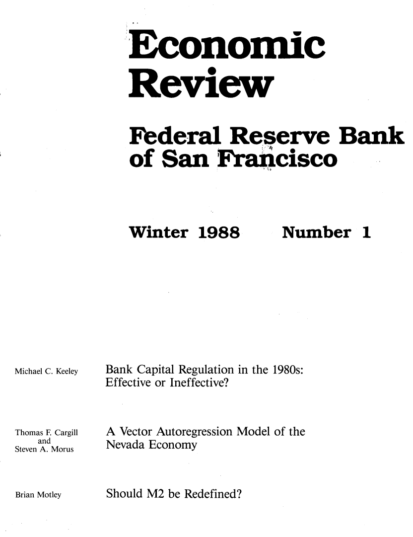 handle is hein.tera/econrev1988 and id is 1 raw text is: 


-.Economic


Review


Federal Reserve Bank
of San Francisco


Winter 1988


Michael C. Keeley



Thomas E Cargill
   and
Steven A. Morus


Bank Capital Regulation in the 1980s:
Effective or Ineffective?


A Vector Autoregression Model of the
Nevada Economy


Should M2 be Redefined?


Number 1


Brian Motley


