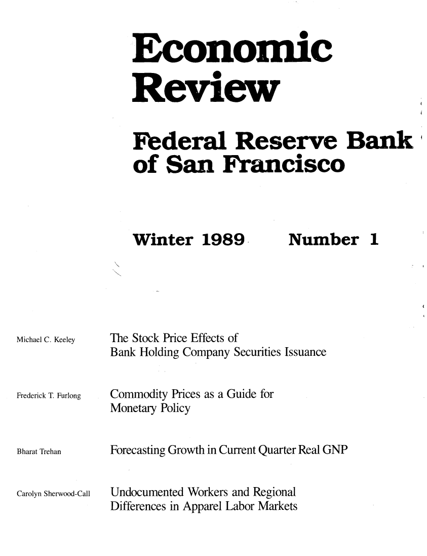 handle is hein.tera/econrev1989 and id is 1 raw text is: 


Economic


Review


Federal Reserve Bank'
of San Francisco


Winter 1989


Michael C. Keeley



Frederick T. Furlong



Bharat Trehan


Carolyn Sherwood-Call


Number 1


The Stock Price Effects of
Bank Holding Company Securities Issuance

Commodity Prices as a Guide for

Monetary Policy


Forecasting Growth in Current Quarter Real GNP


Undocumented Workers and Regional
Differences in Apparel Labor Markets


