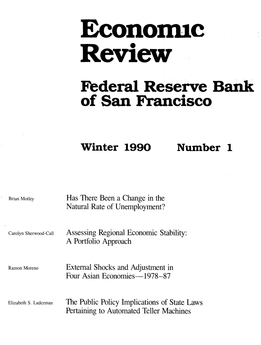 handle is hein.tera/econrev1990 and id is 1 raw text is: 


Economic


Review


Federal Reserve Bank
of San Francisco


Winter 1990


Brian Motley



Carolyn Sherwood-Call



Ramon Moreno



Elizabeth S. Laderman


Has There Been a Change in the
Natural Rate of Unemployment?


Assessing Regional Economic Stability:
A Portfolio Approach


External Shocks and Adjustment in
Four Asian Economies- 1978-87


The Public Policy Implications of State Laws
Pertaining to Automated Teller Machines


Number 1



