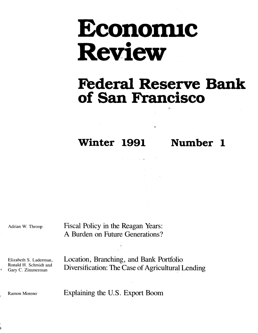 handle is hein.tera/econrev1991 and id is 1 raw text is: 


Economic

Review



Federal Reserve Bank

of San Francisco


Winter 1991


Adrian W. Throop



Elizabeth S. Laderman,
Ronald H. Schmidt and
Gary C. Zimmerman


Number 1


Fiscal Policy in the Reagan Years:
A Burden on Future Generations?


Location, Branching, and Bank Portfolio
Diversification: The Case of Agricultural Lending


Explaining the U.S. Export Boom


Ramon Moreno


