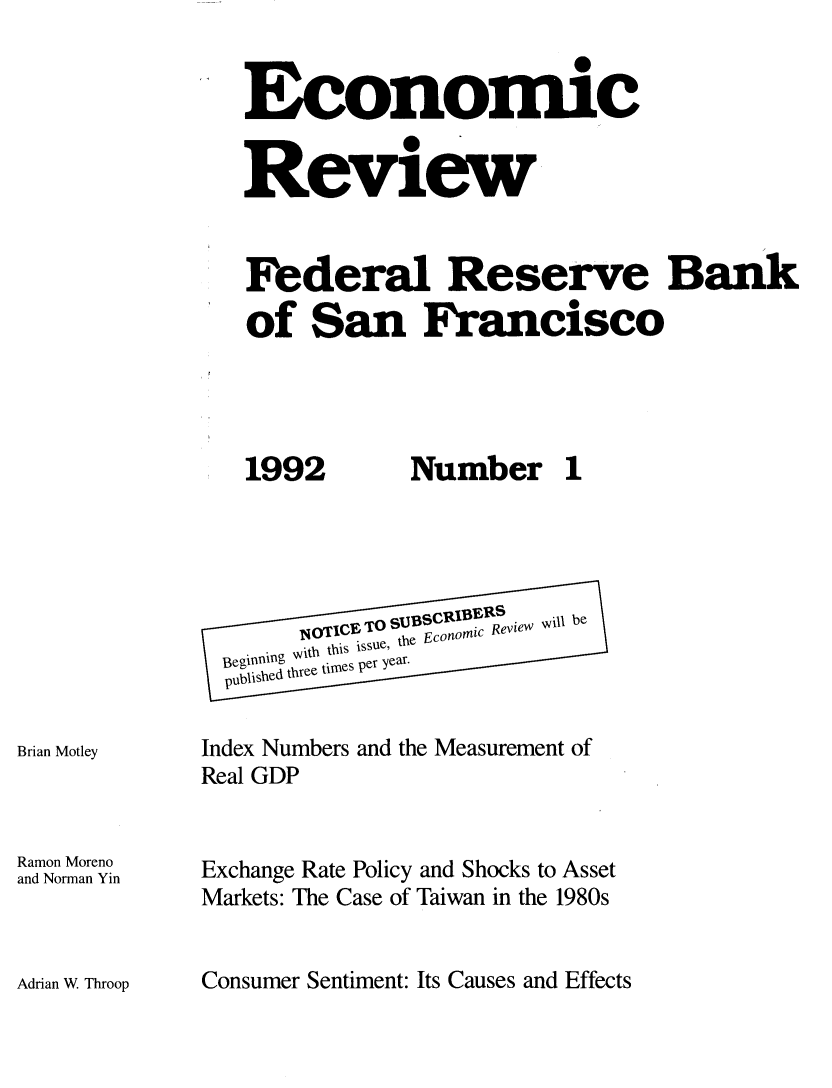 handle is hein.tera/econrev1992 and id is 1 raw text is: 

Economic

Review


Federal Reserve Bak
of San Francisco


1992


Brian Motley


Ramon Moreno
and Norman Yin


Number 1


       141 TICE~ suBSCRIBERS b
einnn with .this issue, the Econoic Revie W
  B e Inning          .......
  publshedthree tilmes per year.

Index Numbers and the Measurement of
Real GDP


Exchange Rate Policy and Shocks to Asset
Markets: The Case of Taiwan in the 1980s


Consumer Sentiment: Its Causes and Effects


Adrian W Throop


