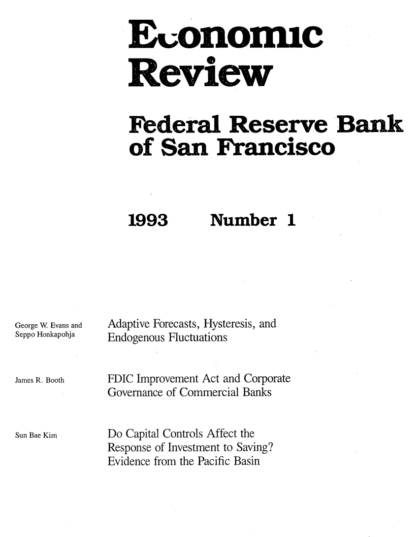 handle is hein.tera/econrev1993 and id is 1 raw text is: 

Euonomic
Review




Federal Reserve Bank
of San Francisco


1993


George W Evans and
Seppo Honkapohja


James R. Booth



Sun Bae Kim


Number 1


Adaptive Forecasts, Hysteresis, and
Endogenous Fluctuations


FDIC Improvement Act and Corporate
Governance of Commercial Banks


Do Capital Controls Affect the
Response of Investment to Saving?
Evidence from the Pacific Basin


