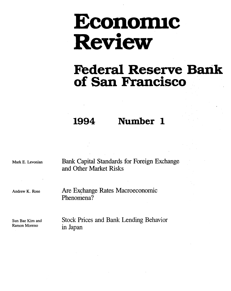 handle is hein.tera/econrev1994 and id is 1 raw text is: 


Economic
          0
Review



Federal Reserve Bank
of San Francisco


1994


Mark E. Levonian



Andrew K. Rose



Sun Bae Kim and
Ramon Moreno


Number 1


Bank Capital Standards for Foreign Exchange
and Other Market Risks


Are Exchange Rates Macroeconomic
Phenomena?


Stock Prices and Bank Lending Behavior
in Japan


