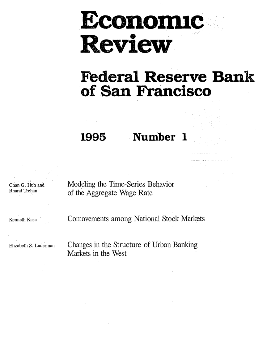 handle is hein.tera/econrev1995 and id is 1 raw text is: 

Economic.
Review



Federal Reserve Bank
of San Francisco


1995


Chan G. Huh and
Bharat Trehan


Kenneth Kasa


Elizabeth S. Laderman


Number 1


Modeling the Time-Series Behavior
of the Aggregate Wage Rate


Comovements among National Stock Markets


Changes in the Structure of Urban Banking
Markets in the West


