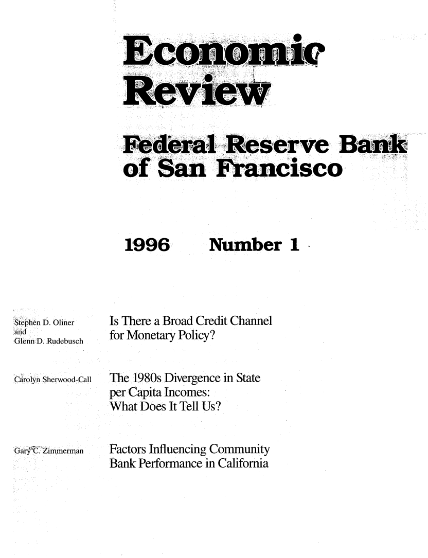 handle is hein.tera/econrev1996 and id is 1 raw text is: 








Fe eral, Reserve Bank
of San FrancSco-


1996


StePhen D. Oliner
and
Glenn D. Rudebusch


CArolyn Sherwood-Call




Gar ',C. Zimmerman


Number 1


Is There a Broad Credit Channel
for Monetary Policy?


The 1980s Divergence in State
per Capita Incomes:
What Does It Tell Us?


Factors Influencing Community
Bank Performance in California


