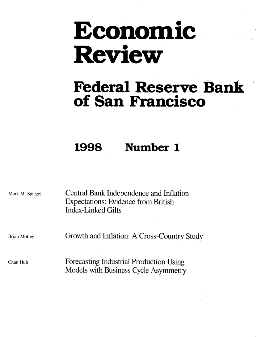 handle is hein.tera/econrev1998 and id is 1 raw text is: 


-Economic


Review


Federal Reserve Bank
of San Francisco


1998


Mark M. Spiegel




Brian Motley


Chan Huh


Number 1


Central Bank Independence and Inflation
Expectations: Evidence from British
Index-Linked Gilts


Growth and Inflation: A Cross-Country Study


Forecasting Industrial Production Using
Models with Business Cycle Asymmetry


