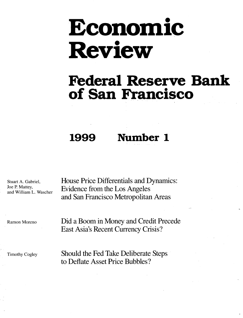 handle is hein.tera/econrev1999 and id is 1 raw text is: 
                       0
Economic

Review



Federal Reserve Bank
of San Francisco


1999


Stuart A. Gabriel,
Joe R Mattey,
and William L. Wascher



Ramon Moreno



Timothy Cogley


Number 1


House Price Differentials and Dynamics:
Evidence from the Los Angeles
and San Francisco Metropolitan Areas


Did a Boom in Money and Credit Precede
East Asia's Recent Currency Crisis?


Should the Fed Take Deliberate Steps
to Deflate Asset Price Bubbles?


