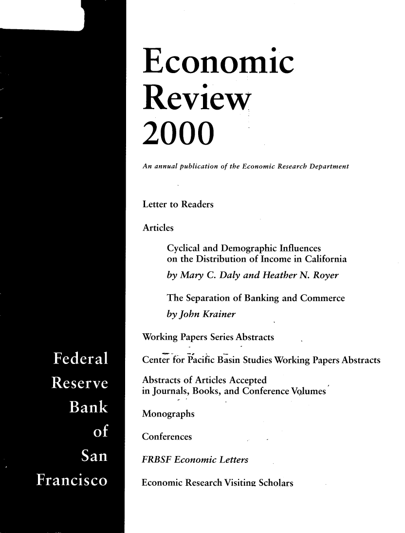 handle is hein.tera/econrev2000 and id is 1 raw text is: 




































Ban




    Sa


Economic


Review


2000

An annual publication of the Economic Research Department


Letter to Readers

Articles

     Cyclical and Demographic Influences
     on the Distribution of Income in California
     by Mary C. Daly and Heather N. Royer

     The Separation of Banking and Commerce
     by John Krainer

Working Papers Series Abstracts

Center fbr Pacific Basin Studies Working Papers Abstracts

Abstracts of Articles Accepted
in Journals, Books, and Conference Volumes

Monographs

Conferences

FRBSF Economic Letters

Economic Research Visitin2 Scholars


