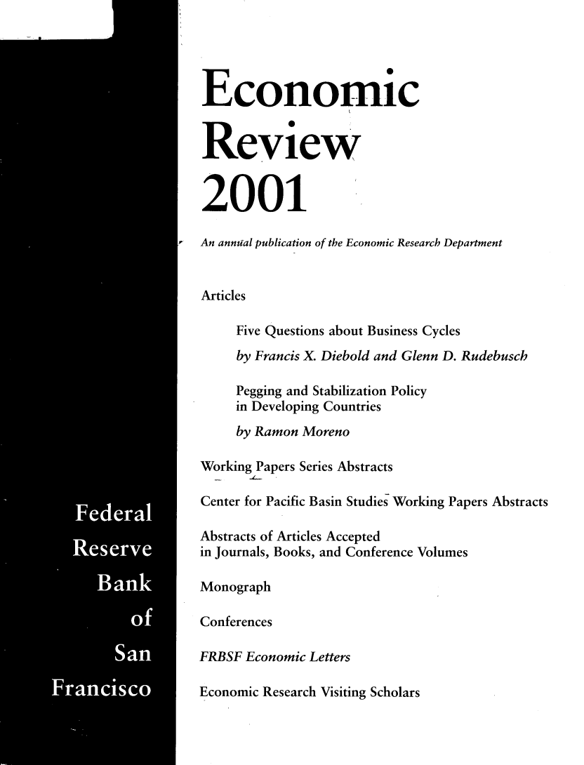 handle is hein.tera/econrev2001 and id is 1 raw text is: 



































Ban
       S













  San!


   Economic


   Review


   2001

I  An annual publication of the Economic Research Department


   Articles

        Five Questions about Business Cycles
        by Francis X. Diebold and Glenn D. Rudebusch

        Pegging and Stabilization Policy
        in Developing Countries
        by Ramon Moreno

   Working Papers Series Abstracts

   Center for Pacific Basin Studies Working Papers Abstracts

   Abstracts of Articles Accepted
   in Journals, Books, and Conference Volumes

   Monograph

   Conferences

   FRBSF Economic Letters

   Economic Research Visiting Scholars



