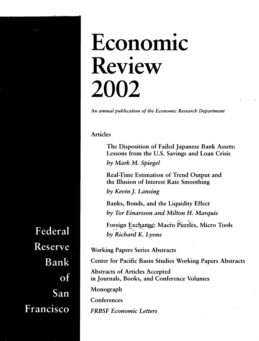 handle is hein.tera/econrev2002 and id is 1 raw text is: 
































Rseve


  Ban


      S


Economic


Review


2002

An annual publication of the Economic Research Department


Articles
     The Disposition of Failed Japanese Bank Assets:
     Lessons from the U.S. Savings and Loan Crisis
     by Mark M. Spiegel
     Real-Time Estimation of Trend Output and
     the Illusion of Interest Rate Smoothing
     by Kevin J. Lansing
     Banks, Bonds, and the Liquidity Effect
     by Tor Einarsson and Milton H. Marquis
     Foreign Exchangc-Macio Pizzes, Micro Tools
     by Richard K. Lyons

Working Papers Series Abstracts
Center for Pacific Basin Studies Working Papers Abstracts
Abstracts of Articles Accepted
in Journals, Books, and Conference Volumes
Monograph
Conferences
FRBSF Economic Letters


