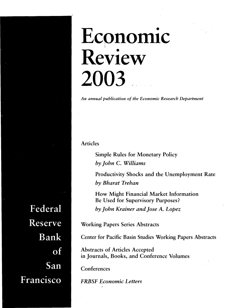 handle is hein.tera/econrev2003 and id is 1 raw text is: 







































S


Economic

Review




2003

An annual publication of the Economic Research Department






Articles

     Simple Rules for Monetary Policy
     by John C. Williams
     Productivity Shocks and the Unemployment Rate
     by Bharat Trehan

     How Might Financial Market Information
     Be Used for Supervisory Purposes?
     by John Krainer and Jose A. Lopez

Working Papers Series Abstracts

Center for Pacific Basin Studies Working Papers Abstracts.

Abstracts of Articles Accepted
in Journals, Books, and Conference Volumes

Conferences

FRBSF Economic Letters


