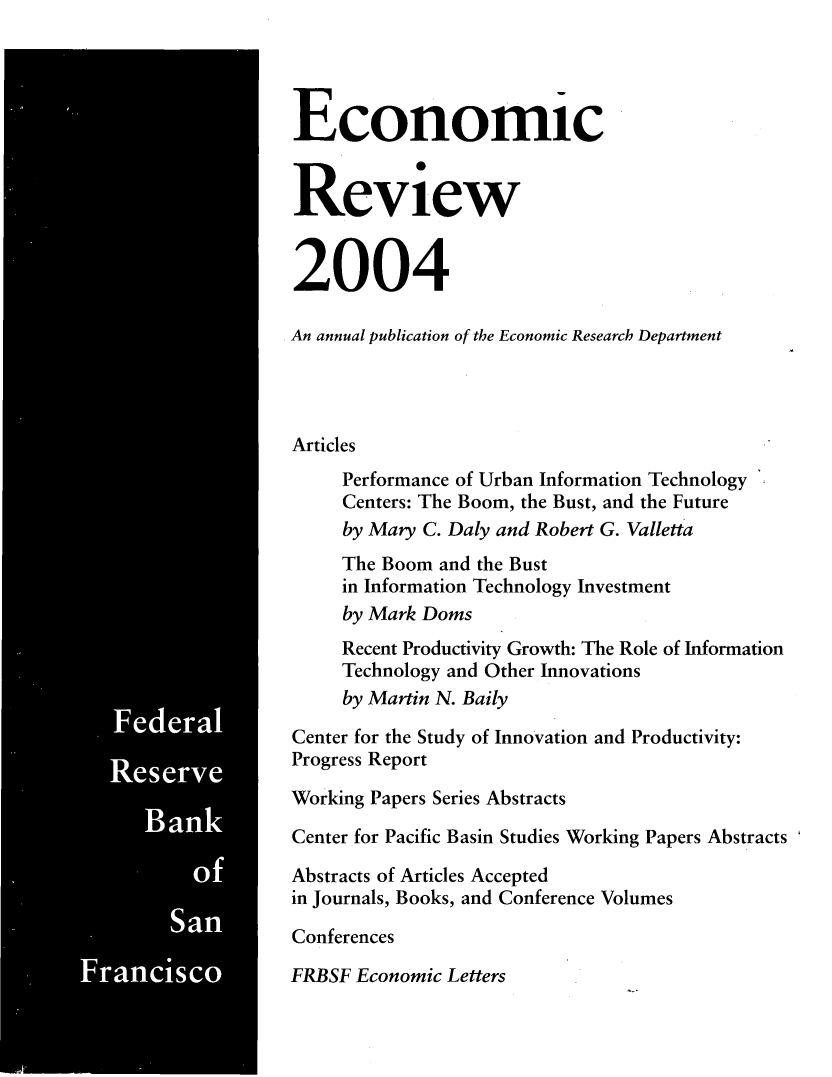 handle is hein.tera/econrev2004 and id is 1 raw text is: 





























  *6 -









     Sa
Franisc


Economic


Review


2004

An annual publication of the Economic Research Department




Articles
     Performance of Urban Information Technology
     Centers: The Boom, the Bust, and the Future
     by Mary C. Daly and Robert G. Valletta
     The Boom and the Bust
     in Information Technology Investment
     by Mark Doms
     Recent Productivity Growth: The Role of Information
     Technology and Other Innovations
     by Martin N. Baily
Center for the Study of Innovation and Productivity:
Progress Report
Working Papers Series Abstracts
Center for Pacific Basin Studies Working Papers Abstracts
Abstracts of Articles Accepted
in Journals, Books, and Conference Volumes
Conferences
FRBSF Economic Letters


