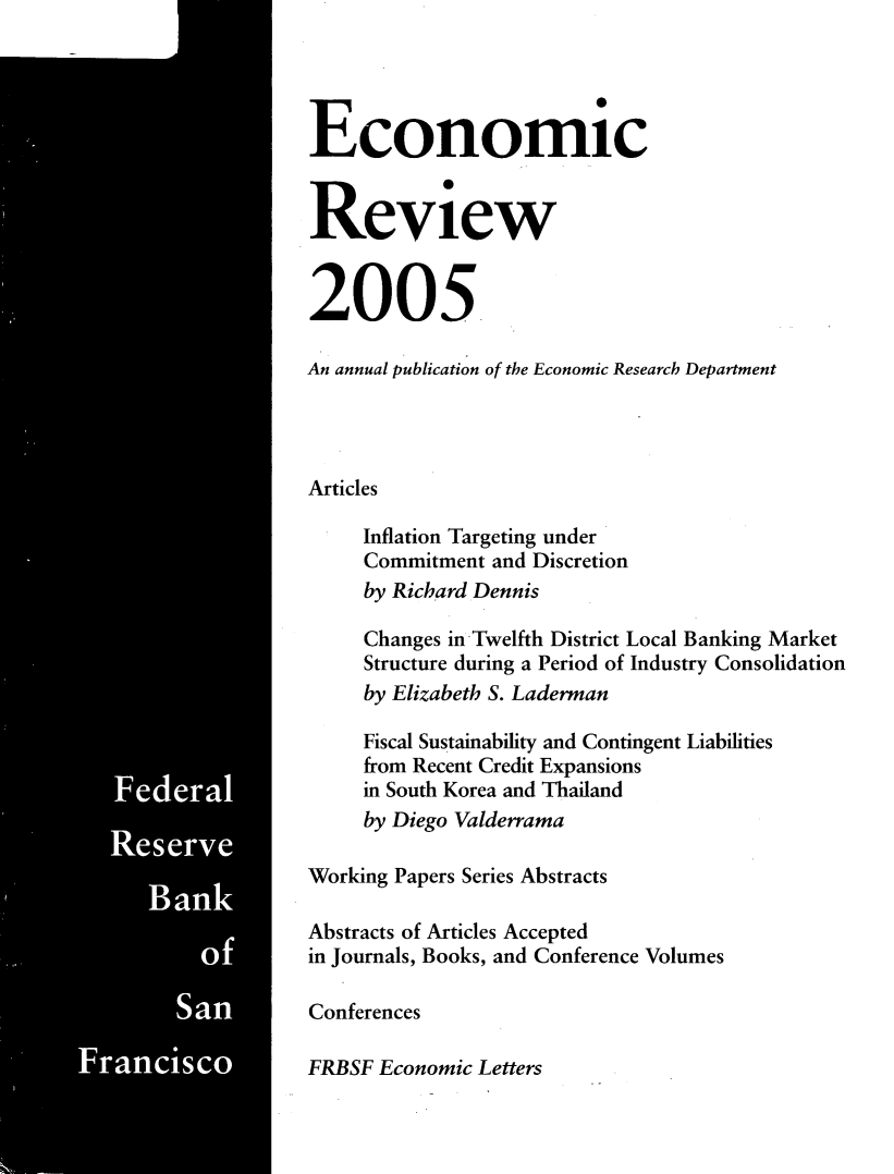 handle is hein.tera/econrev2005 and id is 1 raw text is: 

















-        G-


















         Ban




             Sa
   Francisco


Economic


Review


2005

An annual publication of the Economic Research Department




Articles

     Inflation Targeting under
     Commitment and Discretion
     by Richard Dennis

     Changes in-Twelfth District Local Banking Market
     Structure during a Period of Industry Consolidation
     by Elizabeth S. Laderman

     Fiscal Sustainability and Contingent Liabilities
     from Recent Credit Expansions
     in South Korea and Thailand
     by Diego Valderrama

Working Papers Series Abstracts

Abstracts of Articles Accepted
in Journals, Books, and Conference Volumes

Conferences

FRBSF Economic Letters


