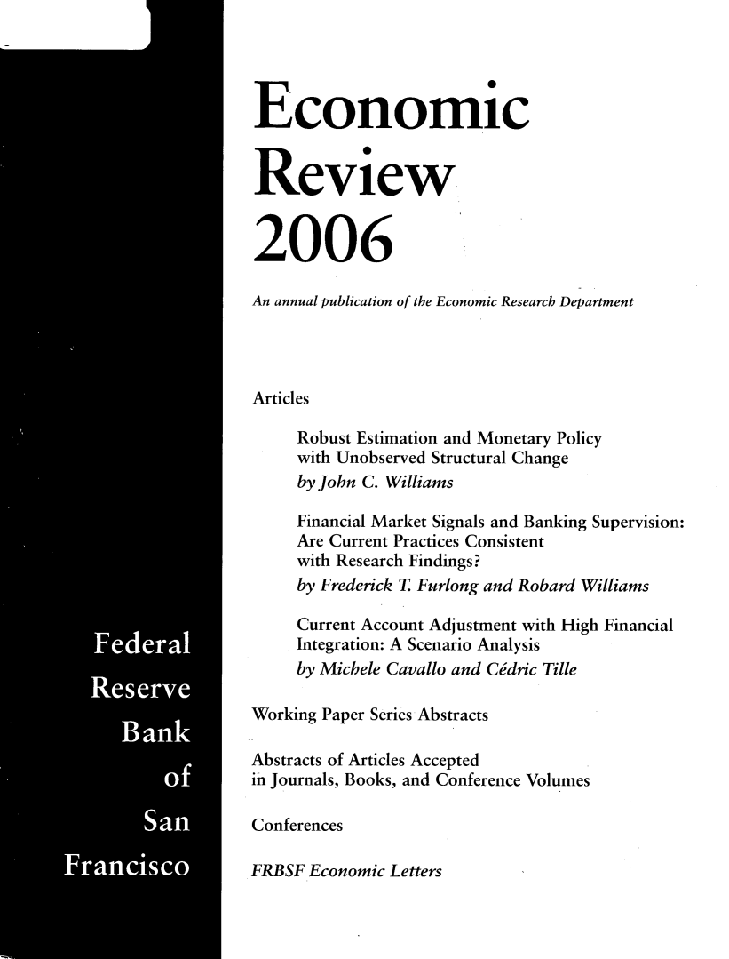 handle is hein.tera/econrev2006 and id is 1 raw text is: 


































     Federal



         Sant


Fraisco i, [


Economic


Review


2006

An annual publication of the Economic Research Department




Articles

     Robust Estimation and Monetary Policy
     with Unobserved Structural Change
     by John C. Williams

     Financial Market Signals and Banking Supervision:
     Are Current Practices Consistent
     with Research Findings?
     by Frederick T Furlong and Robard Williams

     Current Account Adjustment with High Financial
     Integration: A Scenario Analysis
     by Michele Cavallo and Cdric Tille

Working Paper Series Abstracts

Abstracts of Articles Accepted
in Journals, Books, and Conference Volumes

Conferences

FRBSF Economic Letters


