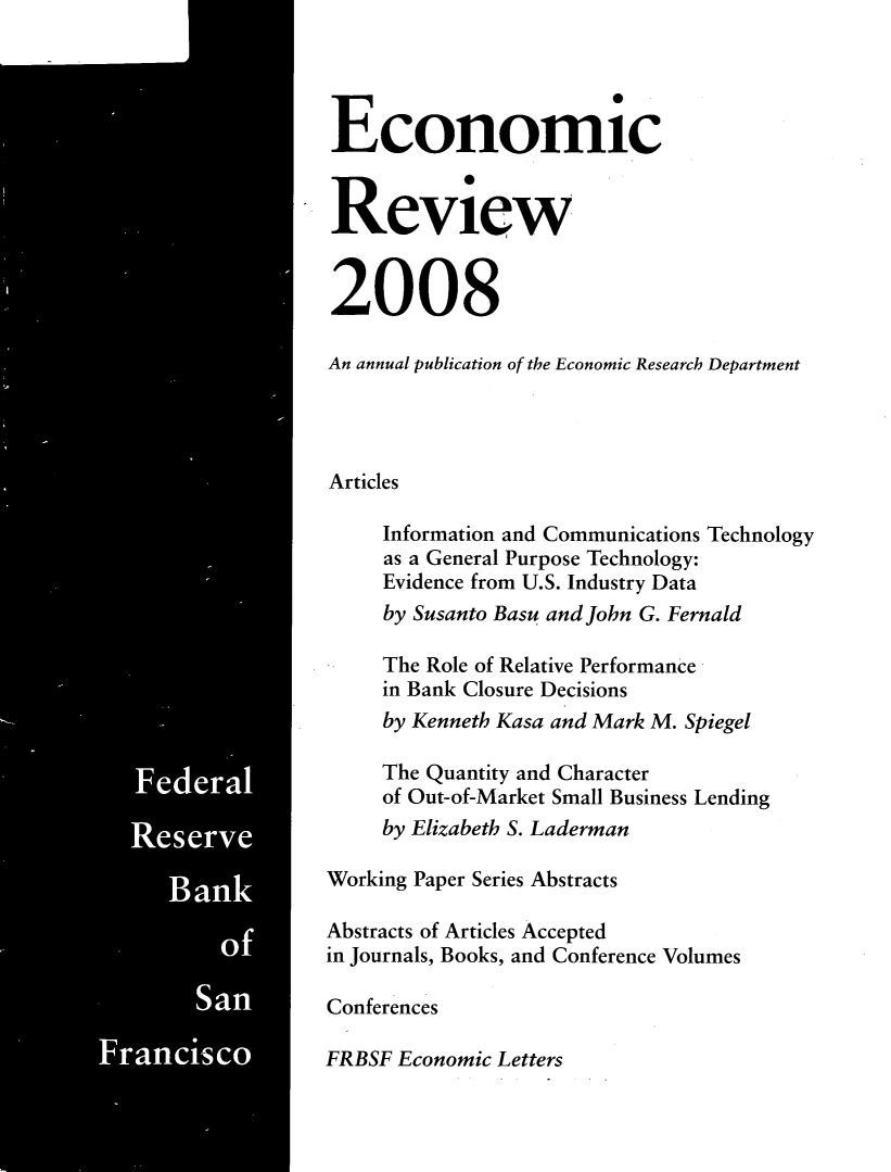handle is hein.tera/econrev2008 and id is 1 raw text is: 
































   Federal






        San

Fasco


Economic


Review


2008

An annual publication of the Economic Research Department




Articles

     Information and Communications Technology
     as a General Purpose Technology:
     Evidence from U.S. Industry Data
     by Susanto Basu and John G. Fernald

     The Role of Relative Performance
     in Bank Closure Decisions
     by Kenneth Kasa and Mark M. Spiegel

     The Quantity and Character
     of Out-of-Market Small Business Lending
     by Elizabeth S. Laderman

Working Paper Series Abstracts

Abstracts of Articles Accepted
in Journals, Books, and Conference Volumes

Conferences

FRBSF Economic Letters


