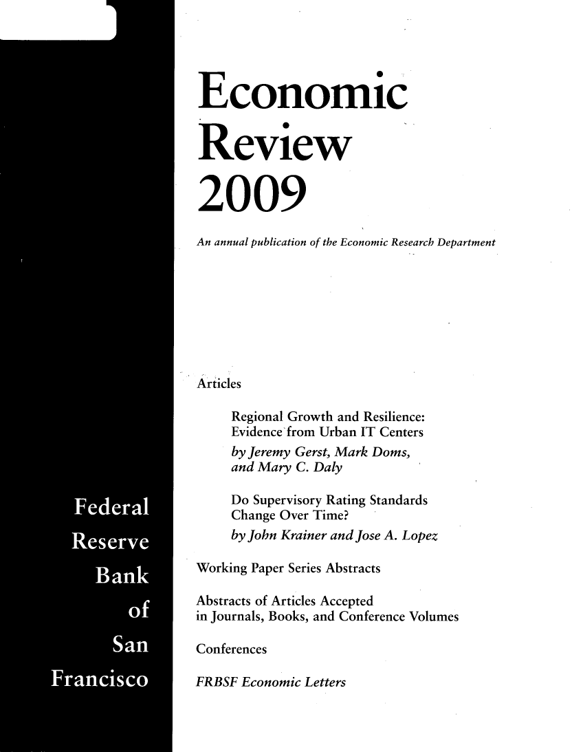 handle is hein.tera/econrev2009 and id is 1 raw text is: 


































ak







    Sa


Economic


Review


2009

An annual publication of the Economic Research Department








Articles

     Regional Growth and Resilience:
     Evidence from Urban IT Centers
     by Jeremy Gerst, Mark Doms,
     and Mary C. Daly

     Do Supervisory Rating Standards
     Change Over Time?
     by John Krainer and Jose A. Lopez

Working Paper Series Abstracts

Abstracts of Articles Accepted
in Journals, Books, and Conference Volumes

Conferences

FRBSF Economic Letters


