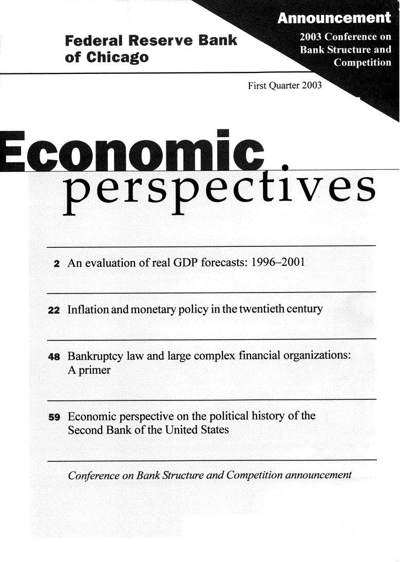 handle is hein.tera/ecperrev0027 and id is 1 raw text is: 

Federal   Reserve an
of Chicago


pers pectives


2 An evaluation of real GDP forecasts: 1996-2001


22 Inflation and monetary policy in the twentieth century


48 Bankruptcy law and large complex financial organizations:
   A primer


s  Economic perspective on the political history of the
   Second Bank of the United States


   Conference on Bank Structure and Competition announcement


