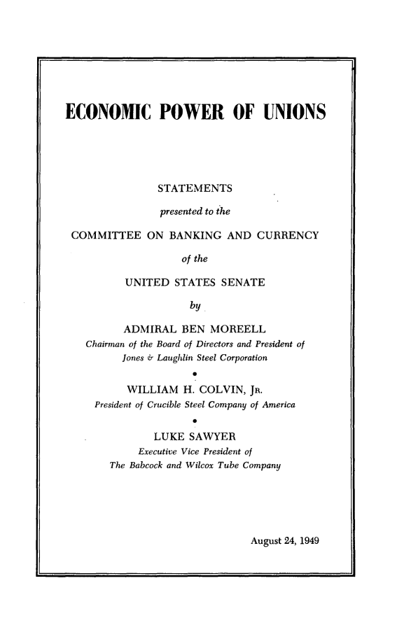 handle is hein.tera/ecpun0001 and id is 1 raw text is: 








ECONOMIC POWER OF UNIONS





                STATEMENTS

                presented to the

 COMMITTEE ON BANKING AND CURRENCY

                    of the

          UNITED  STATES  SENATE

                     by

          ADMIRAL   BEN MOREELL
   Chairman of the Board of Directors and President of
          Jones & Laughlin Steel Corporation
                     0
          WILLIAM   H. COLVIN, JR.
     President of Crucible Steel Company of America
                     0
               LUKE  SAWYER
            Executive Vice President of
       The Babcock and Wilcox Tube Company


August 24, 1949


