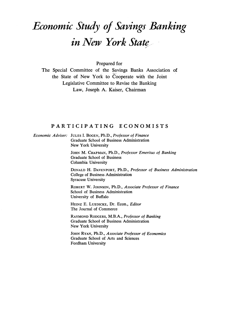 handle is hein.tera/ecstbkny0001 and id is 1 raw text is: Economic Study of Savings Banking
in New York State
Prepared for
The Special Committee of the Savings Banks Association of
the State of New York to Cooperate with the Joint
Legislative Committee to Revise the Banking
Law, Joseph A. Kaiser, Chairman
PARTICIPATING ECONOMISTS
Economic Adviser: JULES I. BOGEN, Ph.D., Professor of Finance
Graduate School of Business Administration
New York University
JOHN M. CHAPMAN, Ph.D., Professor Emeritus of Banking
Graduate School of Business
Columbia University
DONALD H. DAVENPORT, Ph.D., Professor of Business Administration
College of Business Administration
Syracuse University
ROBERT W. JOHNSON, Ph.D., Associate Professor of Finance
School of Business Administration
University of Buffalo
HEINZ E. LUEDICKE, Dr. Econ., Editor
The Journal of Commerce
RAYMOND RODGERS, M.B.A., Professor of Banking
Graduate School of Business Administration
New York University
JOHN RYAN, Ph.D., Associate Professor of Economics
Graduate School of Arts and Sciences
Fordham University


