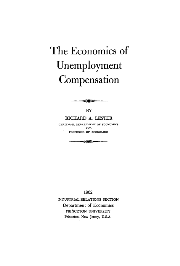 handle is hein.tera/ecunc0001 and id is 1 raw text is: 









The Economics of


  Unemployment


  Compensation





             BY
     RICHARD  A. LESTER
   CHAIRMAN, DEPARTMENT OF ECONOMICS
             AND
       PROFESSOR OF ECONOMICS












            1962
   INDUSTRIAL RELATIONS SECTION
     Department of Economics
     PRINCETON UNIVERSITY
     Princeton, New Jersey, U.S.A.


