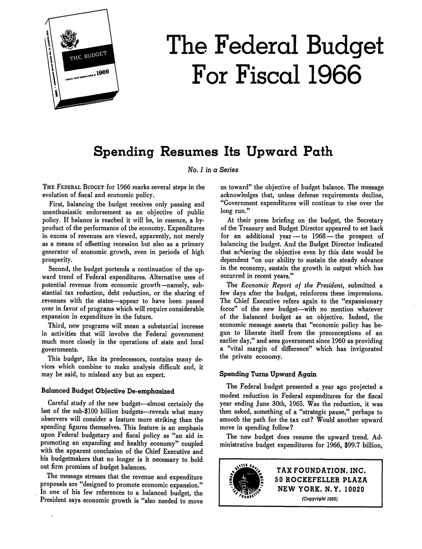 handle is hein.tera/edeetisca0001 and id is 1 raw text is: The Federal Budget
,For Fiscal 1966
Spending Resumes Its Upward Path
No. 1 in a Series

THE FEDERAL BUDGET for 1966 marks several steps in the
evolution of fiscal and economic policy.
First, balancing the budget receives only passing and
unenthusiastic endorsement as an objective of public
policy. If balance is reached it will be, in essence, a by-
product of the performance of the economy. Expenditures
in excess of revenues are viewed, apparently, not merely
as a means of offsetting recession but also as a primary
generator of economic growth, even in periods of high
prosperity.
Second, the budget portends a continuation of the up.
ward trend of Federal expenditures. Alternative uses of
potential revenue from economic growth.-namely, sub.
stantial tax reduction, debt reduction, or the sharing of
revenues with the states-appear to have been passed
over in favor of programs which will require considerable
expansion in expenditure in the future.
Third, new programs will mean a substantial increase
in activities that will involve the Federal government
much more closely in the operations of state and local
governments.
This budget, like its predecessors, contains many de-
vices which combine to make analysis difficult and, it
may be said, to mislead any but an expert.
Balanced Budget Objective De-emphasized
Careful study of the new budget-almost certainly the
last of the sub-$100 billion budgets-reveals what many
observers will consider a feature more striking than the
spending figures themselves. This feature is an emphasis
upon Federal budgetary and fiscal policy as an aid in
promoting an expanding and healthy economy coupled
with the apparent conclusion of the Chief Executive and
his budgetmakers that no longer is it necessary to hold
out firm promises of budget balances.
The message stresses that the revenue and expenditure
proposals are designed to promote economic expansion.
In one of his few references to a balanced budget, the
President says economic growth is also needed to move

us toward the objective of budget balance. The message
acknowledges that, unless defense requirements decline,
Government expenditures will continue to rise over the
long run.
At their press briefing on the budget, the Secretary
of the Treasury and Budget Director appeared to set back
for an additional year - to 1968- the prospect of
balancing the budget. And the Budget Director indicated
that achieving the objective even by this date would be
dependent on our ability to sustain the steady advance
in the economy, sustain the growth in output which has
occurred in recent years.
The Economic Report of the President, submitted a
few days after the budget, reinforces these impressions.
The Chief Executive refers again to the expansionary
force of the new budget-with no mention whatever
of the balanced budget as an objective. Indeed, the
economic message asserts that economic policy has be-
gun to liberate itself from the preconceptions of an
earlier day, and sees government since 1960 as providing
a vital margin of difference which has invigorated
the private economy.
Spending Turns Upward Again
The Federal budget presented a year ago projected a
modest reduction in Federal expenditures for the fiscal
year ending June 30th, 1965. Was the reduction, it was
then asked, something of a strategic pause, perhaps to
smooth the path for the tax cut? Would another upward
move in spending follow?
The new budget does resume the upward trend. Ad-
ministrative budget expenditures for 1966, $99.7 billion,
s.    TAX FOUNDATION, INC.
-   50 ROCKEFELLER PLAZA
*:        NEW   YORK, N.Y. 10020
(Copyright 1965)


