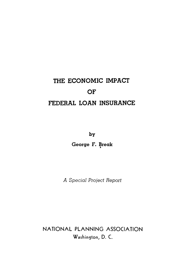 handle is hein.tera/eifli0001 and id is 1 raw text is: 












   THE ECONOMIC IMPACT

             OF

  FEDERAL  LOAN  INSURANCE




              by
         George F. Break





      A Special Project Report







NATIONAL PLANNING  ASSOCIATION
         Washington, D. C.


