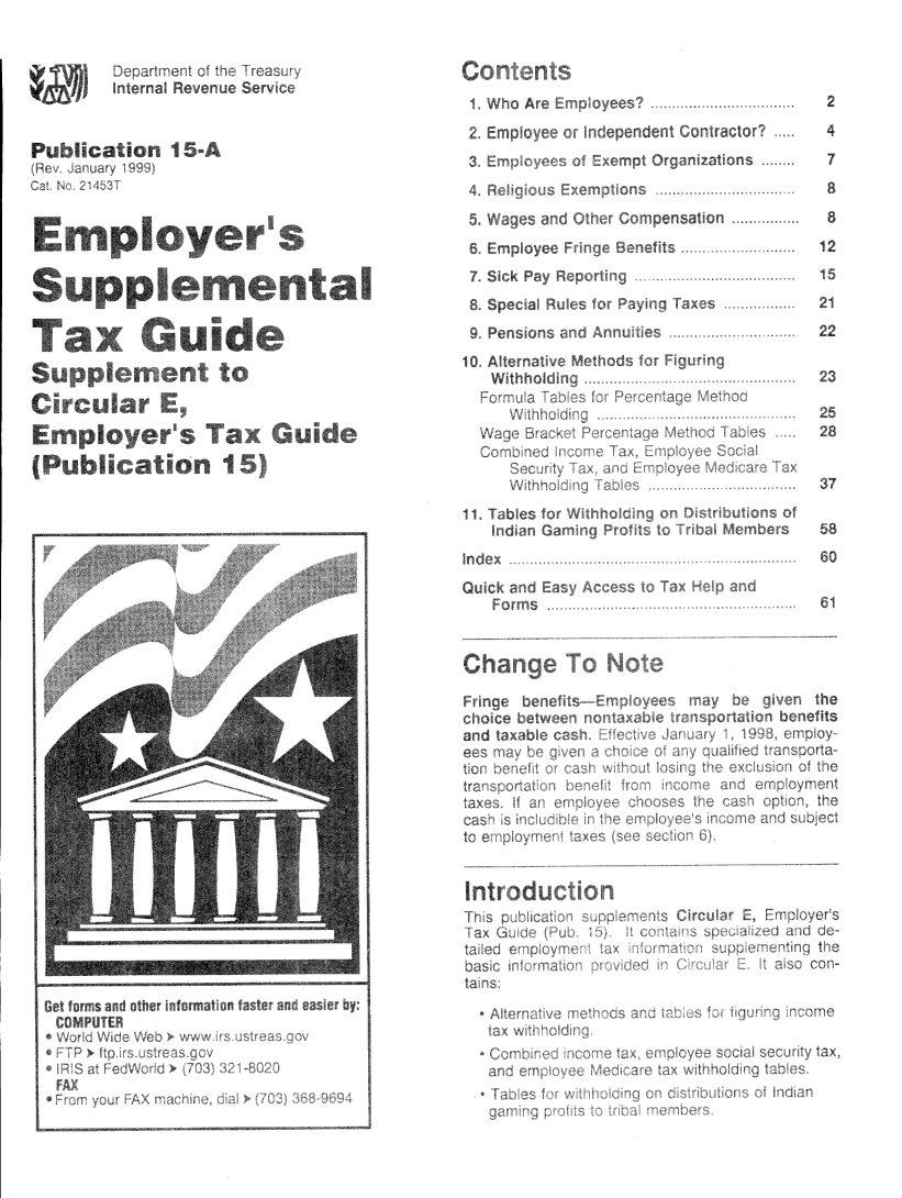 handle is hein.tera/emoyrs0001 and id is 1 raw text is: 


Department ci the Ireasur~
Internal Revenue Service


Publication I 5~A
  ev   ii ry 1999)


Emplo~
Line o~


fndent Corrfractof
rt Ornan~zations


Employer's


Supplemental

Tax Guide

Supplement to
Circular E,
Employer~s Tax Guide
(Publication 15)


5. Waaes and


7.


Employee
Sick Pay R


8. Special Rul
9, Pensions ci
10. Alternative
   Withholdin
   Formo a oh
     Wthhod
  Wage BracK
  Comb ned ur
     Recur ty
     Withh ~)
11. Tables fort
   Indian Gan~
Index
Quick and Eas~
   Forms


Chan e


i~rtnge
choice
and taxi
ecs Hay
tiorl t)~ F
transport
taxes. If
caso S
toe plc


rn Ar~


pensation
fits


15
21
22


25
28


y be  given the
ortation benefits
~1, 1993, employ
j~ThUcd Horucorta
a oxolui~on of the
an ~ emp oyment
ca~   option, the
~ ~ome and subiect


Introdui
Tsp I
lax Gudo
tailed ci lploy
basic ml rrn~
ta ns.


iployer
and du
4mb Il'


tax w Ii


itt


2
4
7
8


Get forms and other informat'on faster and easwr by:
COMPUTER
* Wo~ d WWe Web ~ www m istrea~ ~ov
* ~FP ~ ftp ir~ i strensqov
IRI  a ~edWo d ~ i~7O3) a? ~8O2Q
FAX
f  urn your ~AX mar rime, . a )~ (132) ~ 933


