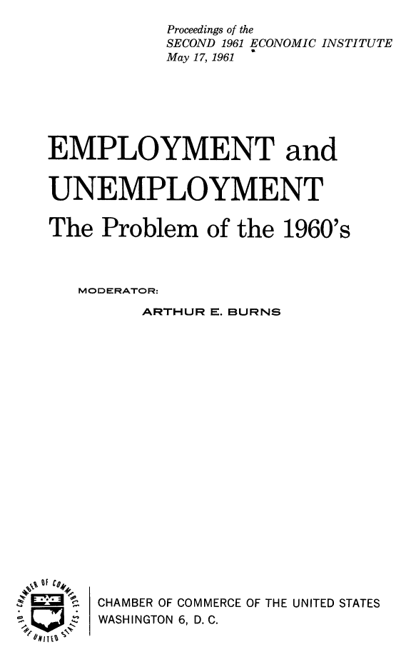 handle is hein.tera/employusxti0001 and id is 1 raw text is: 
           Proceedings of the
           SECOND 1961 ECONOMIC INSTITUTE
           May 17, 1961







EMPLOYMENT and


UNEMPLOYMENT


The Problem of the 1960's



   MODERATOR:
         ARTHUR E. BURNS




















F Ci,,
  ,  CHAMBER OF COMMERCE OF THE UNITED STATES
  J  WASHINGTON 6, D.C.



