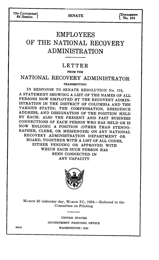 handle is hein.tera/empntr0001 and id is 1 raw text is: 73D CONGRESS       SENATE              o. 164
EMPLOYEES
OF THE NATIONAL RECOV ERY
ADMINISTRATION
LETTER
TROM THE
NATIONAL RECOVERY ADMINISTRATOR
TRANSMITTING
IN RESPONSE TO SENATE RESOLUTION No. 175,
A STATEMENT SHOWING A LIST OF THE NAMES OF ALL
PERSONS NOW EMPLOYED BY THE RECOVERY ADMIN-
ISTRATION IN THE DISTRICT OF COLUMBIA AND THE
VARIOUS STATES; THE COMPENSATION, RESIDENCE
ADDRESS, AND DESIGNATION OF THE POSITION HELD
BY EACH; ALSO THE PRESENT AND PAST BUSINESS
CONNECTIONS OF EACH PERSON WHO HAS HELD OR IS
NOW HOLDING A POSITION (OTHER THAN STENOG-
RAPHER, CLERK, OR MESSENGER) ON ANY NATIONAL
RECOVERY ADMINISTRATION DEPARTMENT OR
BOARD, TOGETHER WITH A LIST OF ALL CODES,
EITHER PENDING OR APPROVED WITH
WHICH EACH SUCH PERSON HAS
BEEN CONNECTED IN
ANY CAPACITY
MARCH 20 (calendar day, MARCH 21), 1934.-Referred to the
Committee on Printing
UNITED STATES
GOVERNMENT PRINTING OFFICE

48144

WASHINGTON : 1934


