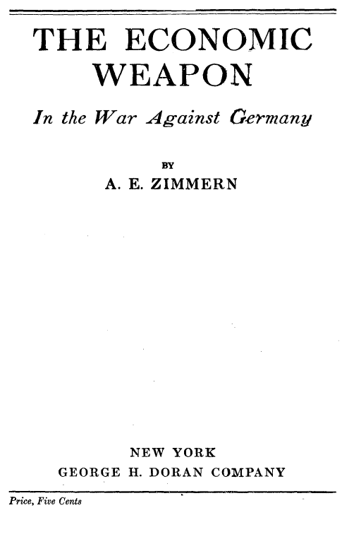 handle is hein.tera/encwpn0001 and id is 1 raw text is: 

  THE ECONOMIC

      WEAPON

  In the War Against Germany


            BY
       A. E. ZIMMERN
















         NEW YORK
    GEORGE H. DORAN COMPANY

Price, Five Cente


