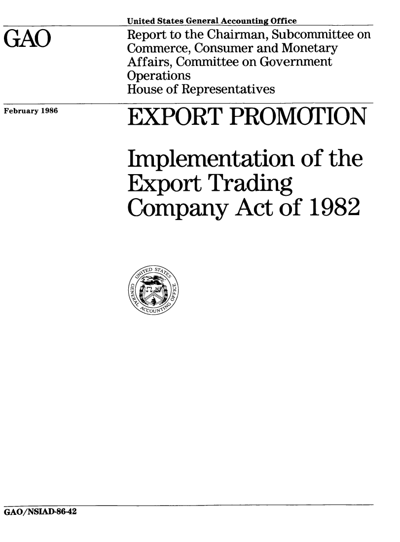handle is hein.tera/epietc0001 and id is 1 raw text is: GAO

United States General Accounting Office
Report to the Chairman, Subcommittee on
Commerce, Consumer and Monetary
Affairs, Committee on Government
Operations
House of Representatives

February 1986

EXPORT PROMOTION
Implementation of the
Export Trading
Company Act of 1982

GAO/NSIAD-8642



