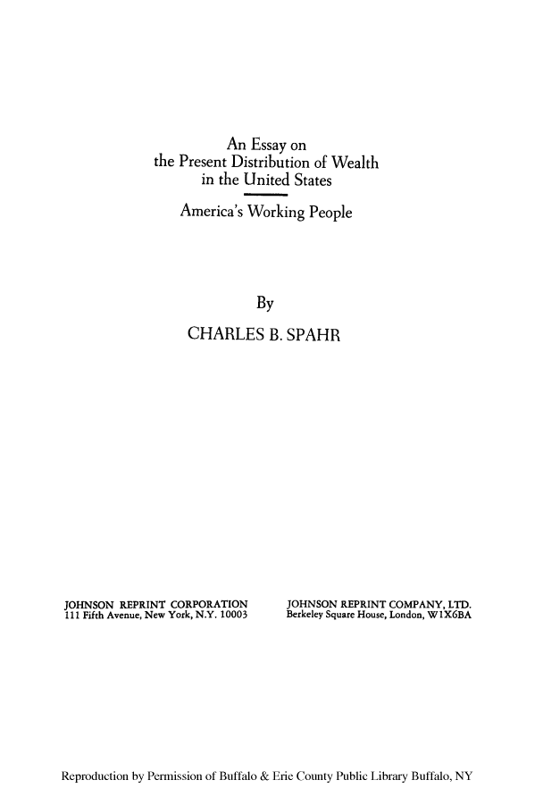 handle is hein.tera/epresdis0001 and id is 1 raw text is: An Essay on
the Present Distribution of Wealth
in the United States
America's Working People
By
CHARLES B. SPAHR

JOHNSON REPRINT CORPORATION
111 Fifth Avenue, New York, N.Y. 10003

JOHNSON REPRINT COMPANY, LTD.
Berkeley Square House, London, WIX6BA

Reproduction by Permission of Buffalo & Erie County Public Library Buffalo, NY


