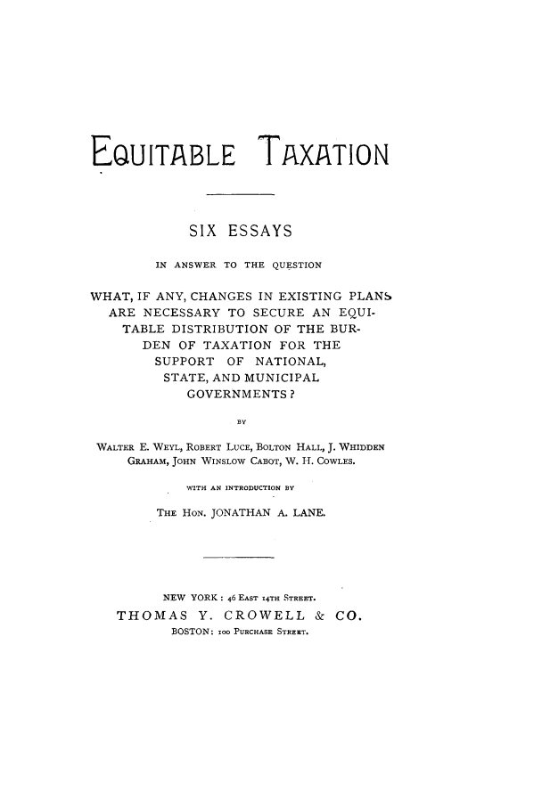 handle is hein.tera/equitaxo0001 and id is 1 raw text is: EQUITABLE TAXATION
SIX ESSAYS
IN ANSWER TO THE QUESTION
WHAT, IF ANY, CHANGES IN EXISTING PLANS
ARE NECESSARY TO SECURE AN EQUI-
TABLE DISTRIBUTION OF THE BUR-
DEN OF TAXATION FOR THE
SUPPORT OF NATIONAL,
STATE, AND MUNICIPAL
GOVERNMENTS?
BY
WALTER E. WEYL, ROBERT LUCE, BOLTON HALL, J. WHIDDEN
GRAHAM, JOHN WINSLOW CABOT, W. H. COWLES.
WITH AN INTRODUCTION BY
THE HON. JONATHAN A. LANE.
NEW YORK: 46 EAST 14TH STREET.
THOMAS Y. CROWELL & CO.
BOSTON: 100 PURCHASE STREET.


