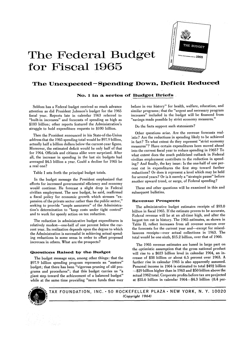 handle is hein.tera/eradgetcal0001 and id is 1 raw text is: The Federal Budget                .   1961
for Fiscal 1965
The Unexpected-Spending Down, Deficit Reduced
No. 1 in a series of Bludget Briefs

Seldom has a Federal budget received so much advance
attention as did President Johnson's budget for the 1965
fiscal year. Reports late in calendar 1963 referred to
built-in increases and forecasts of spending as high as
$103 billion; other reports featured the Administration's
struggle to hold expenditure requests to $100 billion.
Then the President announced in his State-of-the-Union
address that the 1965 spending total would be $97.9 billion,
actually half a billion dollars below the current-year figure.
Moreover, the estimated deficit would be only half of that
for 1964. Officials and citizens alike were surprised. After
all, the increase in spending in the last six budgets had
averaged $4.5 billion a year. Could a decline for 1965 be
a real one?
Table I sets forth the principal budget totals.
In the budget message the President emphasized that
efforts for increased governmental efficiency and economy
would continue. He forecast a slight drop in Federal
civilian employment. The new budget, he said, reaffirmed
a fiscal policy for economic growth which stresses ex-
pansion of the private sector rather than the public sector,
seeking to provide ample assurance of the Administra-
tion's determination to keep costs under tight control
and to work for speedy action on tax reduction.
The reduction in administrative budget expenditures is
relatively modest-one-half of one percent below the cur-
rent year. Its realization depends upon the degree to which
the Administration is successful in achieving actual spend-
ing reductions in some areas in order to offset proposed
increases in others. What are the prospects?
Questions Raised by the Budget
The budget message says, among other things: that the
$97.9 billion spending program represents an austere
budget; that there has been vigorous pruning of old pro-
grams and procedures; that this budget carries us a
giant step toward the achievement of a balanced budget
while at the same time providing more funds than ever

before in our history for health, welfare, education, and
similar programs; that the urgent and necessary program
increases included in the budget will be financed from
savings made possible by strict economy measures.
Do the facts support such statements?
Other questions arise. Are the revenue forecasts real-
istic? Are the reductions in spending likely to be achieved
in fact? To what extent do they represent strict economy
measures? Have certain expenditures been moved ahead
into the current fiscal year to reduce spending in 1965? To
what extent does the much publicized cutback in Federal
civilian employment contribute to the reduction in spend-
ing? And finally, the key issue: Is the one-half of one per-
cent cut in expenditures the first step toward further
reductions? Or does it represent a level which may be held
for several years? Or is it merely a strategic pause before
another upward trend, or surge, of Federal spending?
These and other questions will be examined in this and
subsequent bulletins.
Revenue Prospects
The administrative budget estimates receipts of $93.0
billion in fiscal 1965. If the estimate proves to be accurate,
Federal revenue will be at an all-time high, and after the
largest tax cut in history. The 1965 estimates, as shown in
Table II, reflect increases from all revenue sources over
the forecasts for the current year and-except for miscel-
laneous receipts-over actual collections in 1963. The
total would be one sixth, $15.2 billion, over that of 1960.
The 1965 revenue estimates are based in large part on
the optimistic assumption that the gross national product
will rise to a $623 billion level in calendar 1964, an in-
crease of $38 billion or about 6.5 percent over 1963. A
further rise in calendar 1965 is also apparently assumed.
Personal income in 1964 is estimated to total $492 billion
-$29 billion higher than in 1963 and $50 billion above the
actual 1962 total. Corporate profits before tax are projected
at $55.6 billion in calendar 1964-$4.3 billion (8.4 per-

% ,t     FOUNDATION, INC. 50 ROCKEFELLER PLAZA. NEW YORK, N. Y. 10020
(Copyright 1964)


