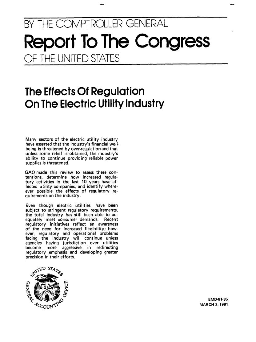 handle is hein.tera/ereuir0001 and id is 1 raw text is: BY THE COMPTROLLER GENERAL
Report To The Congress
OF THE UNITED STATES

The Effects Of Regulation
On The Electric Utility Industry
Many sectors of the electric utility industry
have asserted that the industry's financial well.
being is threatened by over.regulation and that
unless some relief is obtained, the industry's
ability to continue providing reliable power
supplies is threatened.
GAO made this review to assess these con-
tentions, determine how increased regula-
tory activities in the last 10 years have af-
fected utility companies, and identify where-
ever possible the effects of regulatory re-
quirements on the industry.
Even though electric utilities have been
subject to stringent regulatory requirements,
the total industry has still been able to ad-
equately meet consumer demands.    Recent
regulatory initiatives reflect an awareness
of the need for increased flexibility; how-
ever, regulatory and operational problems
facing the industry will continue unless
agencies having jurisdiction over utilities
become   more   aggressive  in  redirecting
regulatory emphasis and developing greater
precision in their efforts.

EMD-81-35
MARCH 2, 1981


