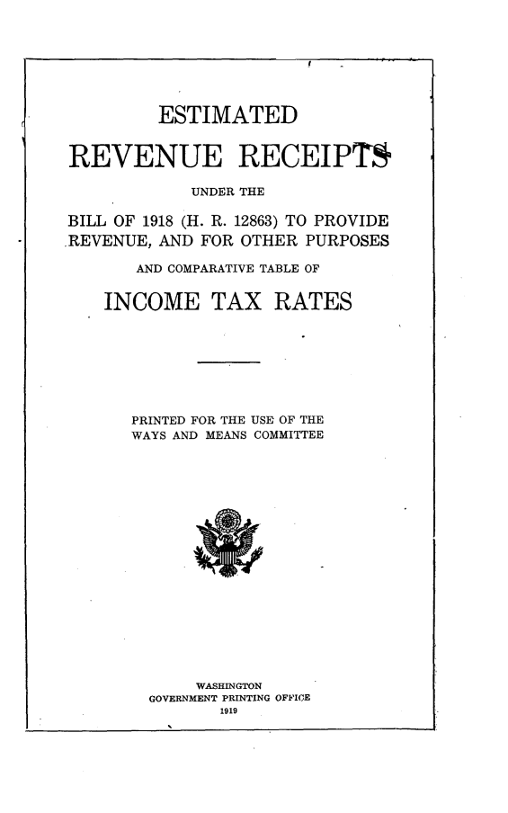 handle is hein.tera/errubl0001 and id is 1 raw text is: 








         ESTIMATED



REVENUE RECEIPTS

            UNDER THE

BILL OF 1918 (H. R. 12863) TO PROVIDE
REVENUE, AND FOR OTHER  PURPOSES

       AND COMPARATIVE TABLE OF


    INCOME TAX RATES








      PRINTED FOR THE USE OF THE
      WAYS AND MEANS COMMITTEE




















             WASHINGTON
        GOVERNMENT PRINTING OFFICE
               1919


