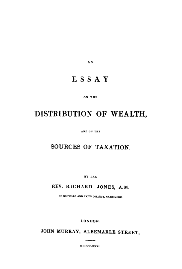 handle is hein.tera/esdiswe0001 and id is 1 raw text is: AN

ESSAY
ON THE
DISTRIBUTION OF WEALTH,
AND ON THE
SOURCES OF TAXATION.
BY THE
REV. RICHARD JONES, A.M.
OF GONVILLE AND CAIUS COLLEGE, CAMBRIDGE
LONDON:
JOHN MURRAY, ALBEMARLE STREET,

M.DCCC.XXXI.


