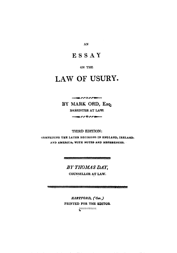 handle is hein.tera/eslusur0001 and id is 1 raw text is: AN

ESSAY
ON THE
LAW OF USURY.

BY MARK ORD,. Esq
BARRISTER AT LAWt
THIRD EDITION:
COMPRISING THE LATER DECISIONS IN ENGLAND, IRELAND,
AND. AMERICA, WITH NOTESrAND RI~tRENCES.

BY THOMAS DAY,
COUNSELLOR AT LAW.

HIRTPORD, (o.
PRINTED FOR THE EDITOR.~



