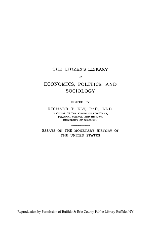 handle is hein.tera/essmohiu0001 and id is 1 raw text is: THE CITIZEN'S LIBRARY

OF
ECONOMICS, POLITICS, AND
SOCIOLOGY
EDITED BY
RICHARD T. ELY, PH.D., LL.D.
DIRECTOR OF THE SCHOOL OF ECONOMICS,
POLITICAL SCIENCE, AND HISTORY,
UNIVERSITY OF WISCONSIN
ESSAYS ON THE MONETARY HISTORY OF
THE UNITED STATES

Reproduction by Permission of Buffalo & Erie County Public Library Buffalo, NY


