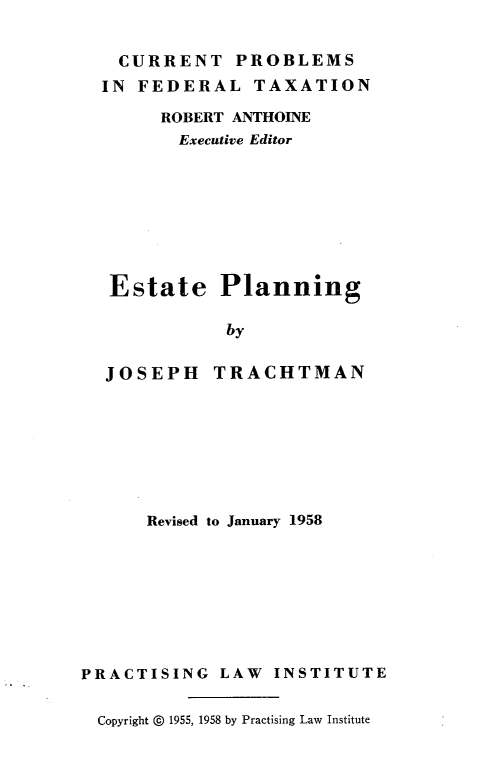 handle is hein.tera/estj0001 and id is 1 raw text is: CURRENT PROBLEMS
IN FEDERAL TAXATION
ROBERT ANTHOINE
Executive Editor
Estate Planning
by
JOSEPH TRACHTMAN

Revised to January 1958
PRACTISING LAW INSTITUTE
Copyright © 1955, 1958 by Practising Law Institute


