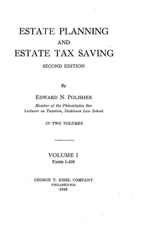 handle is hein.tera/estplnxv0001 and id is 1 raw text is: 





  ESTATE PLANNING

              AND

ESTATE TAX SAVING


  SECOND  EDITION



        By

EDWARD  N. POLISHER


    Member of the Philadelphia Bar
Lecturer on Taxation, Dickinson Law School

       IN TWO VOLUMES






       VOLUME I
         PAGES 1-406



   GEORGE T. BISEL COMPANY
         PHILADELPHIA
           -1948


