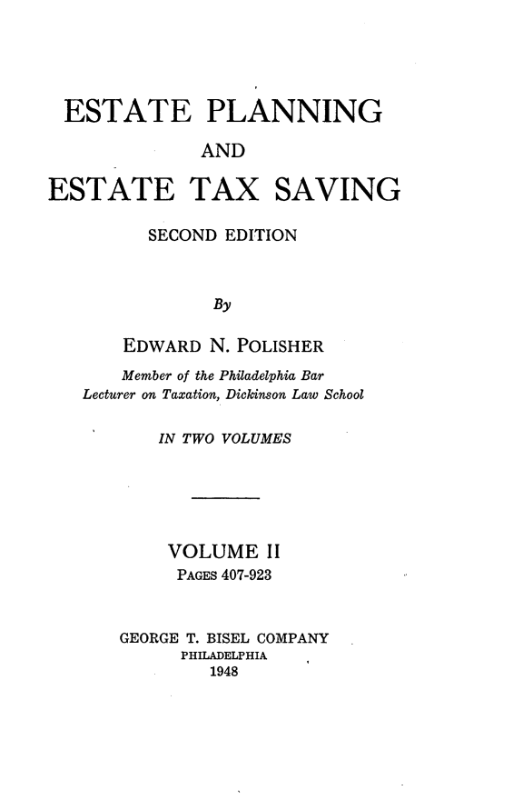 handle is hein.tera/estplnxv0002 and id is 1 raw text is: 





ESTATE PLANNING

             AND


ESTATE


TAX


SAVING


  SECOND  EDITION



        By

EDWARD  N. POLISHER


    Member of the Philadelphia Bar
Lecturer on Taxation, Dickinson Law School

       IN TWO VOLUMES






       VOLUME II
         PAGES 407-923


   GEORGE T. BISEL COMPANY
         PHILADELPHIA
            1948


