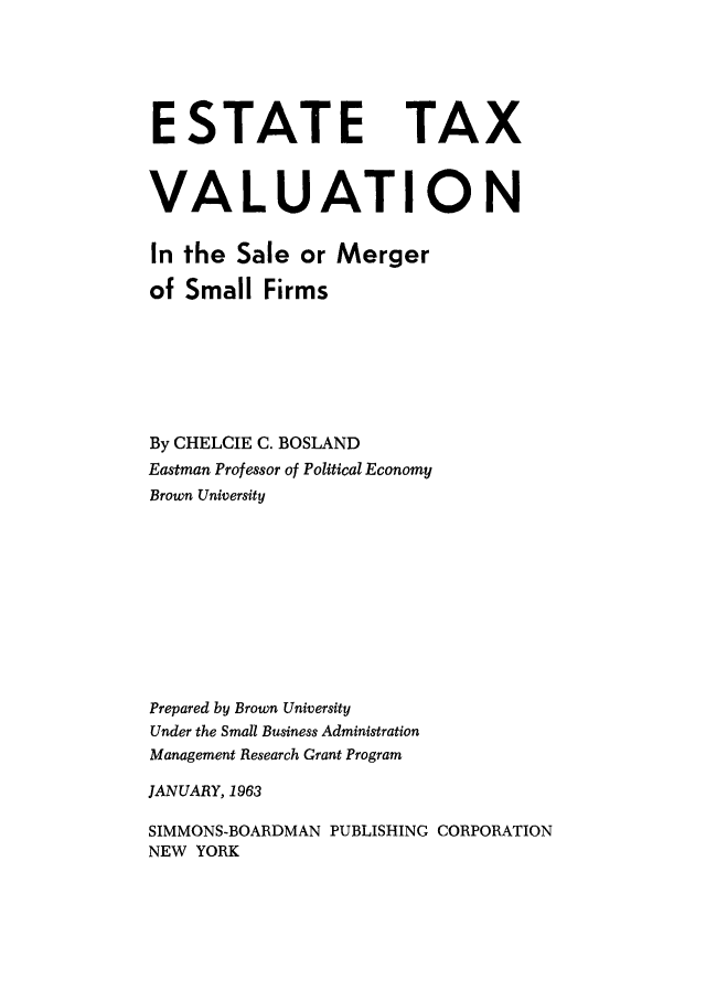 handle is hein.tera/estxvsf0001 and id is 1 raw text is: 






ESTATE TAX



VALUATION


In the Sale or Merger

of Small Firms







By CHELCIE C. BOSLAND
Eastman Professor of Political Economy
Brown University











Prepared by Brown University
Under the Small Business Administration
Management Research Grant Program

JANUARY, 1963

SIMMONS-BOARDMAN PUBLISHING CORPORATION
NEW YORK


