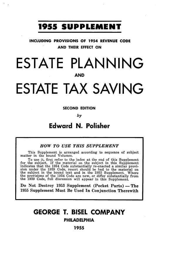 handle is hein.tera/etplnxvup0001 and id is 1 raw text is: 




1955 SUPPLEMENT


     INCLUDING PROVISIONS  OF 1954 REVENUE CODE
                 AND THEIR EFFECT ON



ESTATE PLANNING

                        AND



ESTATE TAX SAVING


      SECOND EDITION
           by

Edward N. Polisher


GEORGE T. BISEL COMPANY
             PHILADELPHIA

                 1955


        HOW   TO USE  THIS SUPPLEMENT
   This Supplement is arranged according to sequence of subject
matter in the bound Volumes.
   To use it, first refer to the index at the end of this Supplement
for the subject. If the material on the subject in this Supplement
indicates that the 1954 Code substantially re-enacted a similar provi-
sion under the 1939 Code, resort should be had to the material on
the subject in the bound text and in the 1953 Supplement. Where
the provisions of the 1954 Code are new, or differ substantially from
the 1939 Code, full discussion will appear in this Supplement.
Do Not Destroy 1953 Supplement (Pocket Parts) - The
1955 Supplement Must Be Used In Conjunction Therewith


