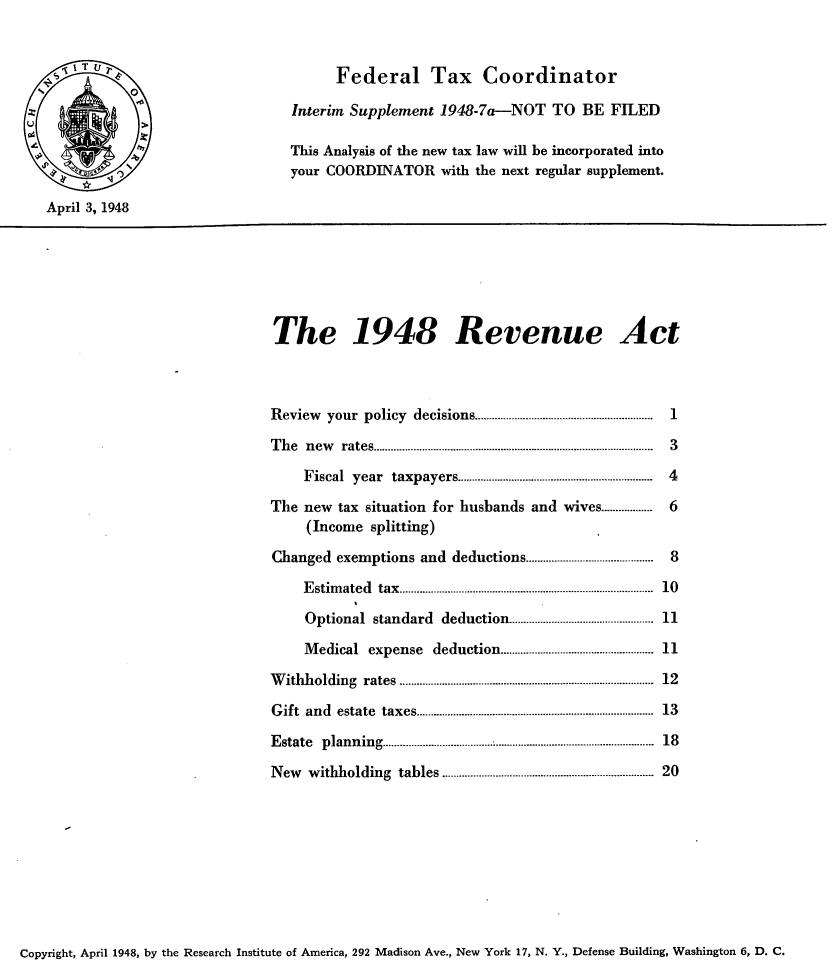 handle is hein.tera/evect0001 and id is 1 raw text is: 


                                   Federal Tax Coordinator
           AInterim Supplement 1948-7a--NOT TO BE FILED

                              This Analysis of the new tax law will be incorporated into
                              your COORDINATOR with the next regular supplement.

April 3, 1948






                            The 1948 Revenue Act



                            Review    your policy decisions ............................................................  1
                            T h e  n ew   rates ..................................................................................................  3
                                Fiscal   year   taxpayers ...................................................................  4

                           The new  tax situation for husbands and wives .................     6
                                (Income splitting)
                            Changed exemptions and deductions ............................................  8
                               E stim ated  tax  .....................................................................................  10

                               Optional standard deduction .................... 11
                               Medical expense        deduction .................................................. 11

                           W ithholding    rates ................................. ................................................. .  12
                           G ift and estate  taxes ................................................................................  13

                           E state plann  ing ...........................................................................................  18

                           New  withholding tables .................................................................... 20


Copyright, April 1948, by the Research Institute of America, 292 Madison Ave., New York 17, N. Y., Defense Building, Washington 6, D. C.


