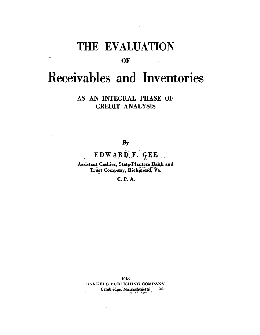 handle is hein.tera/evlrecvi0001 and id is 1 raw text is: 





        THE EVALUATION

                   OF


Receivables and Inventories


AS AN  INTEGRAL  PHASE OF
     CREDIT ANALYSIS




            By

     EDWARD-F.   GEE
Assistant Cashier, State-Planters Baik and
   TrustCompany, Ric nid, Va.
           C. P. A.


         1943
BANKERS PUBLISHING COMPANY
    Cambridge, Masachusetts


