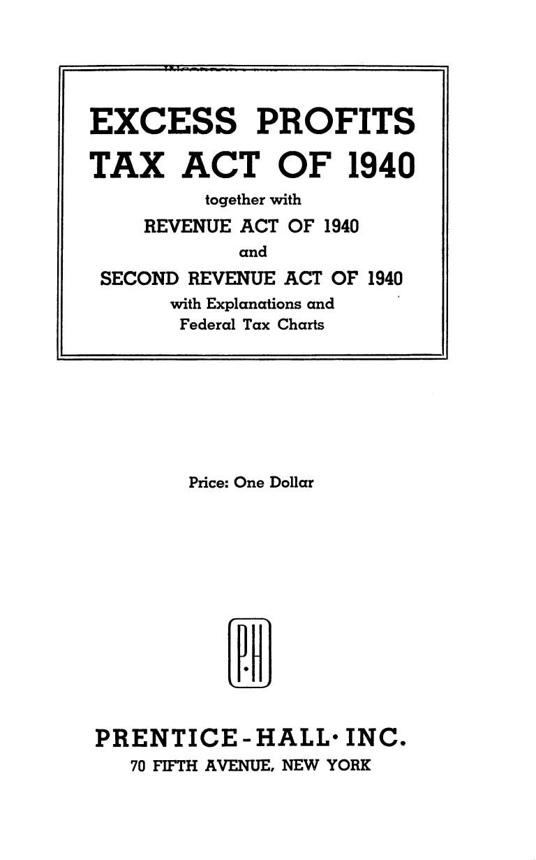 handle is hein.tera/expftatrva0001 and id is 1 raw text is: 

























       Price: One Dollar














PRENTICE-HALL* INC.
   70 FIFTH AVENUE, NEW YORK


EXCESS PROFITS

TAX ACT OF 1940
         together with
    REVENUE ACT OF 1940
            and
 SECOND REVENUE ACT OF 1940
      with Explanations and
      Federal Tax Charts


