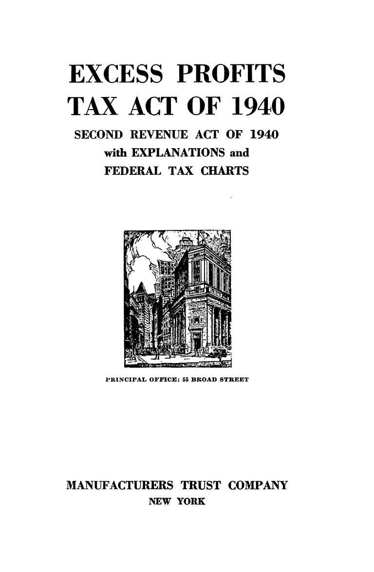 handle is hein.tera/expftxas0001 and id is 1 raw text is: 




EXCESS PROFITS

TAX ACT OF 1940

SECOND REVENUE ACT OF 1940
    with EXPLANATIONS and
    FEDERAL TAX CHARTS















    PRINCIPAL OFFICE: 55 BROAD STREET







MANUFACTURERS TRUST COMPANY
          NEW YORK


