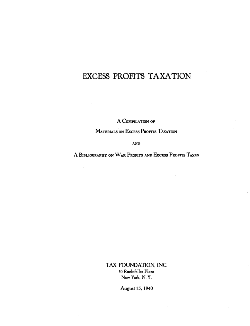 handle is hein.tera/exprotcma0001 and id is 1 raw text is: EXCESS PROFITS TAXATION
A COMPILATION OF
MATERIALS ON ExcEss PROFITS TAXATION
AND
A BIBLIOGRAPHY ON WAR PROFITS AND ExcEss PROFITS TAxES

TAX FOUNDATION, INC.
30 Rockefeller Plaza
New York, N. Y.

August 15, 1940



